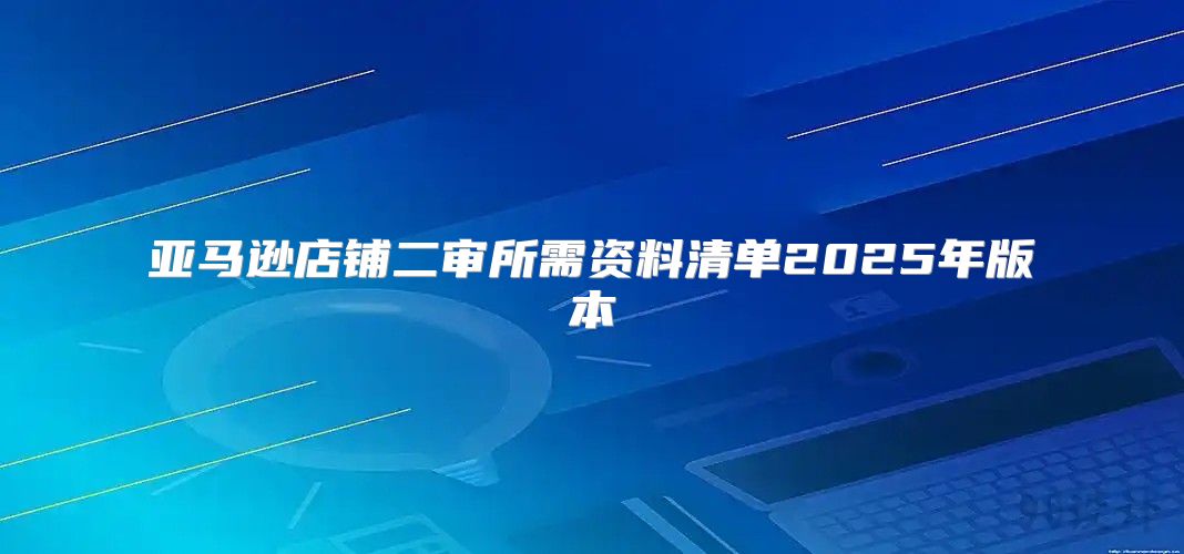 亚马逊店铺二审所需资料清单2025年版本
