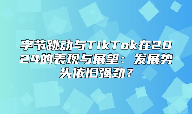 字节跳动与TikTok在2025的表现与展望：发展势头依旧强劲？