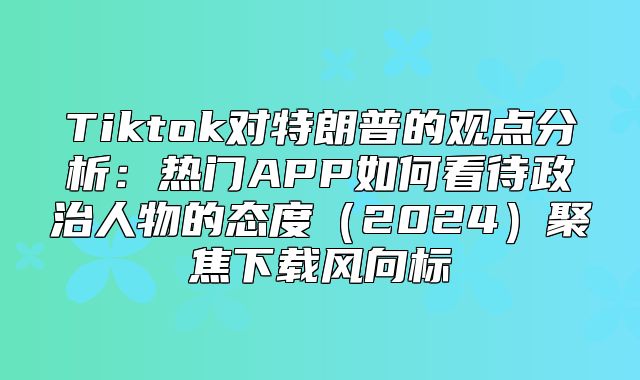 Tiktok对特朗普的观点分析：热门APP如何看待政治人物的态度2025聚焦下载风向标