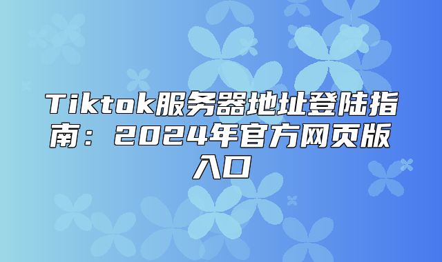 Tiktok服务器地址登陆指南：2025年官方网页版入口