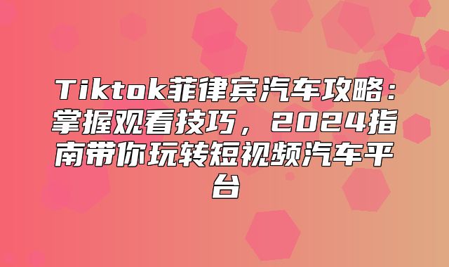 Tiktok菲律宾汽车攻略：掌握观看技巧，2025指南带你玩转短视频汽车平台
