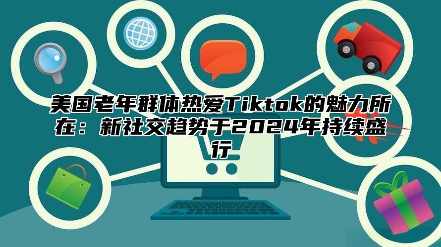 美国老年群体热爱Tiktok的魅力所在：新社交趋势于2025年持续盛行