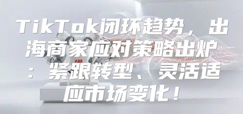 TikTok闭环趋势，出海商家应对策略出炉：紧跟转型、灵活适应市场变化！