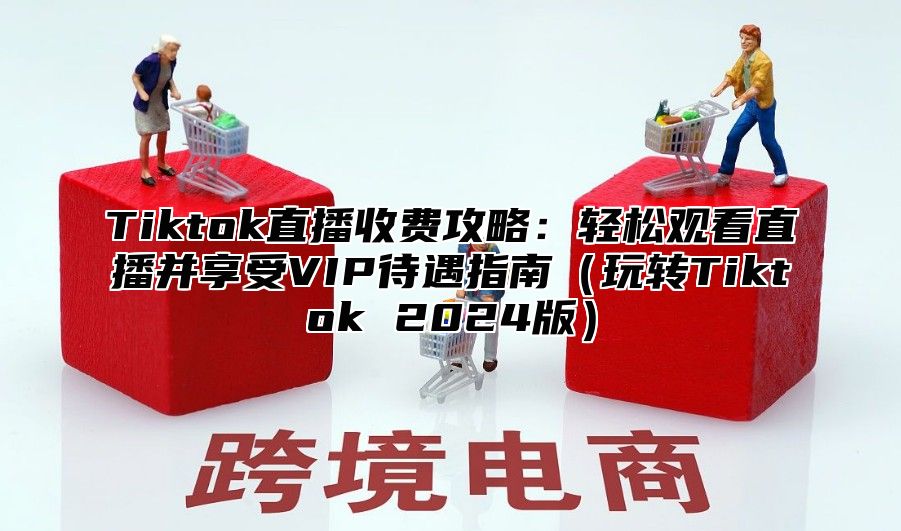 Tiktok直播收费攻略：轻松观看直播并享受VIP待遇指南玩转Tiktok 2025版