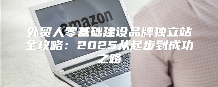 外贸人零基础建设品牌独立站全攻略：2025从起步到成功之路