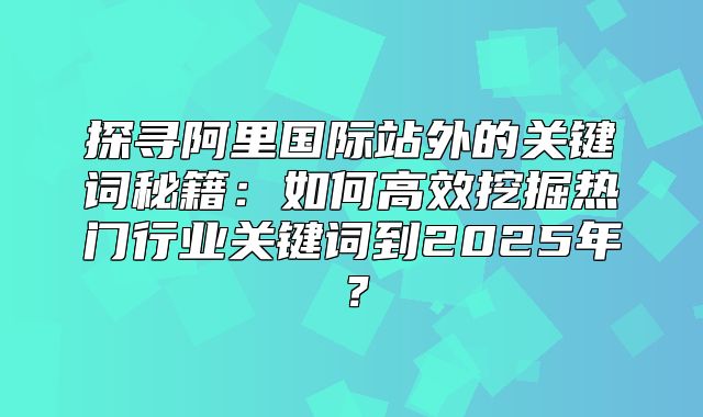 探寻阿里国际站外的关键词秘籍：如何高效挖掘热门行业关键词到2025年？