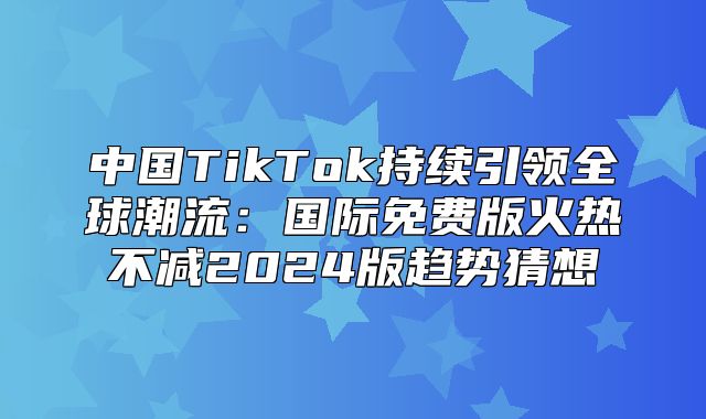中国TikTok持续引领全球潮流：国际免费版火热不减2025版趋势猜想
