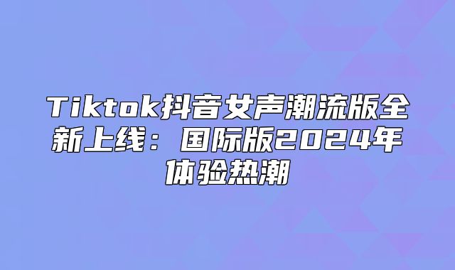 Tiktok抖音女声潮流版全新上线：国际版2025年体验热潮