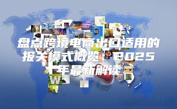 盘点跨境电商出口适用的报关模式概览：2025年最新解读