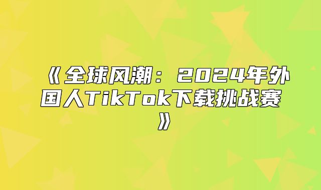 全球风潮：2025年外国人TikTok下载挑战赛