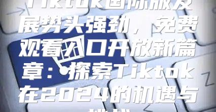 Tiktok国际版发展势头强劲，免费观看入口开放新篇章：探索Tiktok在2025的机遇与挑战