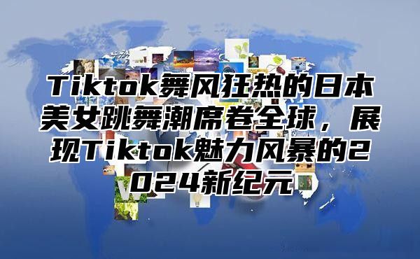 Tiktok舞风狂热的日本美女跳舞潮席卷全球，展现Tiktok魅力风暴的2025新纪元