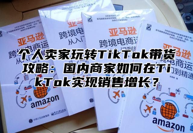 个人卖家玩转TikTok带货攻略：国内商家如何在TikTok实现销售增长？
