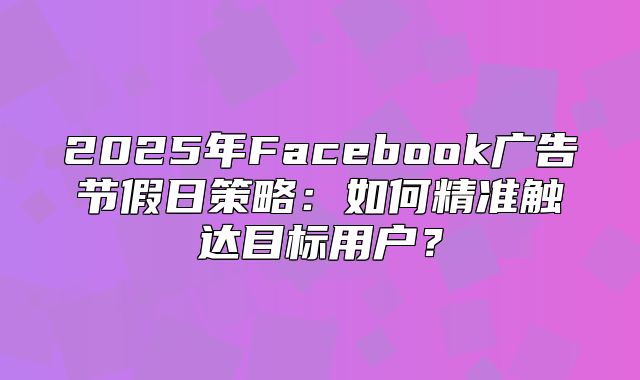 2025年Facebook广告节假日策略：如何精准触达目标用户？