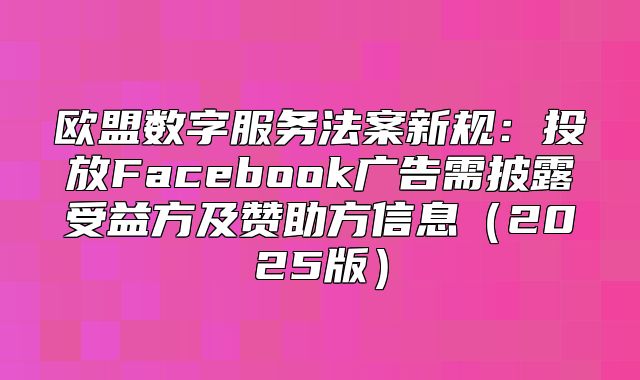 欧盟数字服务法案新规：投放Facebook广告需披露受益方及赞助方信息2025版
