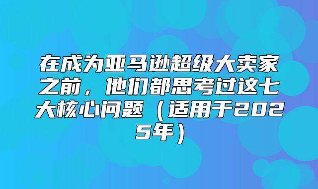 在成为亚马逊超级大卖家之前，他们都思考过这七大核心问题适用于2025年