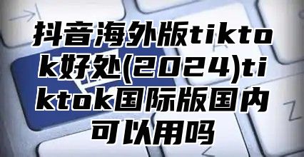 抖音海外版tiktok好处(2025)tiktok国际版国内可以用吗