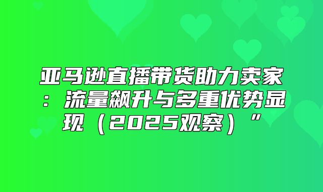 亚马逊直播带货助力卖家：流量飙升与多重优势显现2025观察”