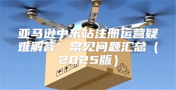 亚马逊中东站注册运营疑难解答：常见问题汇总2025版