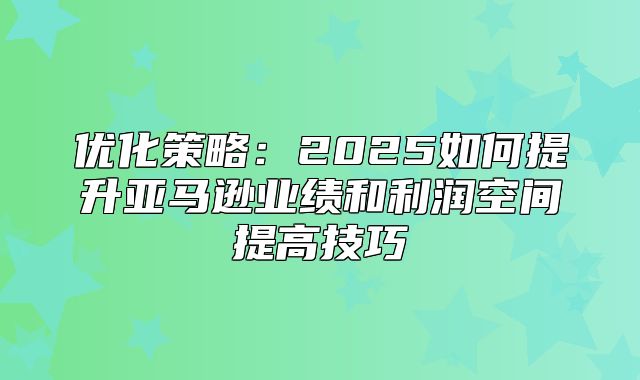 优化策略：2025如何提升亚马逊业绩和利润空间提高技巧
