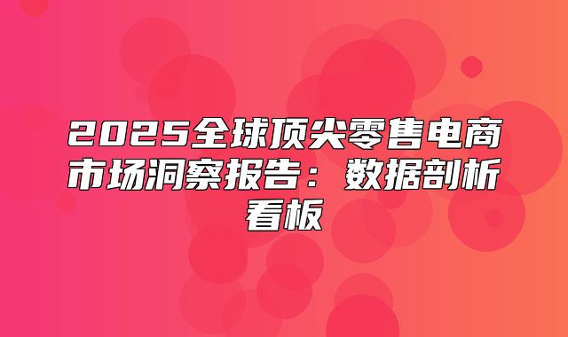 2025全球顶尖零售电商市场洞察报告：数据剖析看板
