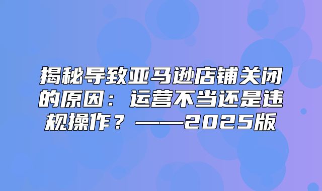 揭秘导致亚马逊店铺关闭的原因：运营不当还是违规操作？——2025版