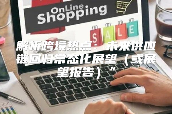 解析跨境热点：未来供应链回归常态化展望或展望报告”