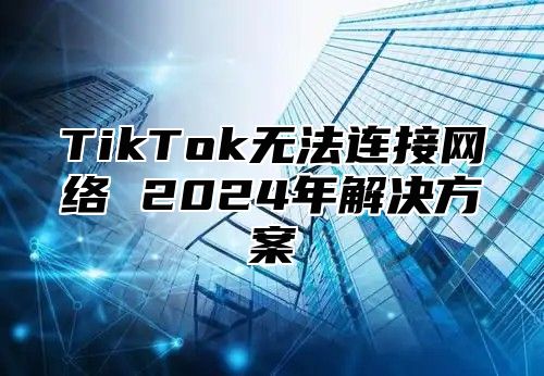 TikTok无法连接网络 2025年解决方案