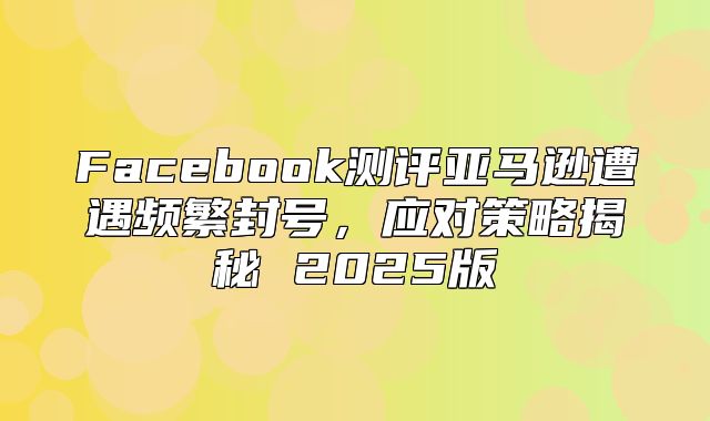 Facebook测评亚马逊遭遇频繁封号，应对策略揭秘 2025版