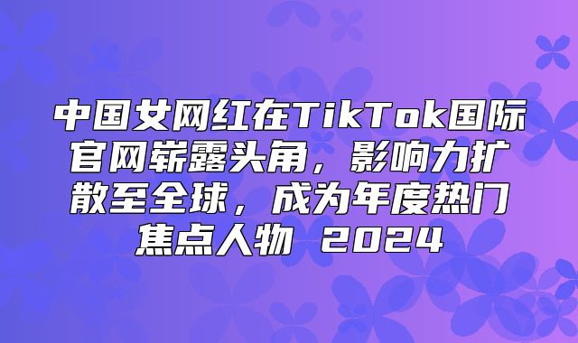 中国女网红在TikTok国际官网崭露头角，影响力扩散至全球，成为年度热门焦点人物 2025