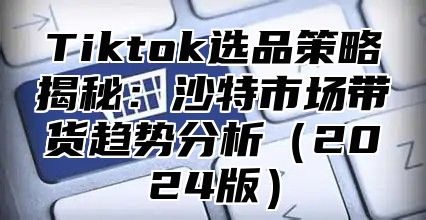 Tiktok选品策略揭秘：沙特市场带货趋势分析2025版