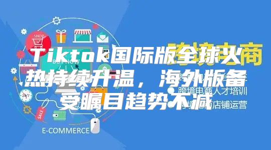 Tiktok国际版全球火热持续升温，海外版备受瞩目趋势不减