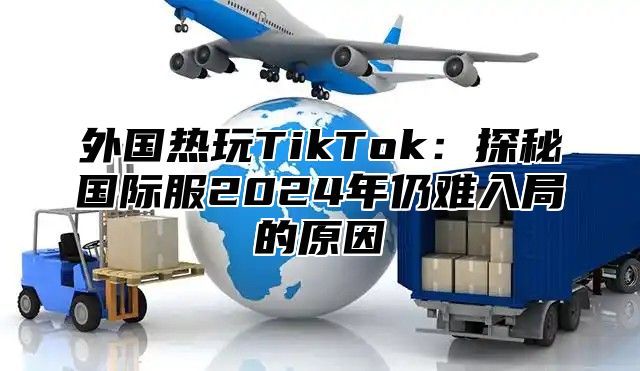 外国热玩TikTok：探秘国际服2025年仍难入局的原因