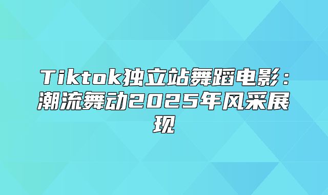 Tiktok独立站舞蹈电影：潮流舞动2025年风采展现