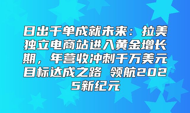 日出千单成就未来：拉美独立电商站进入黄金增长期，年营收冲刺千万美元目标达成之路 领航2025新纪元