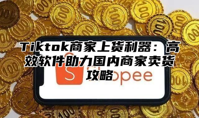 Tiktok商家上货利器：高效软件助力国内商家卖货攻略