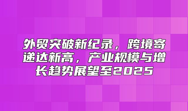 外贸突破新纪录，跨境寄递达新高，产业规模与增长趋势展望至2025