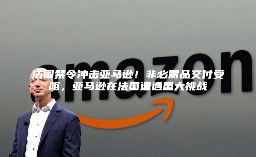 法国禁令冲击亚马逊！非必需品交付受阻，亚马逊在法国遭遇重大挑战