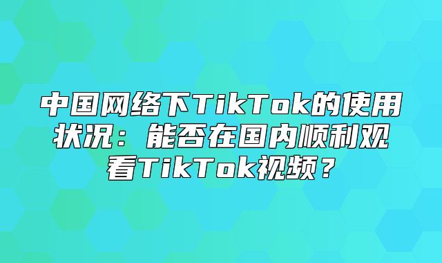 中国网络下TikTok的使用状况：能否在国内顺利观看TikTok视频？