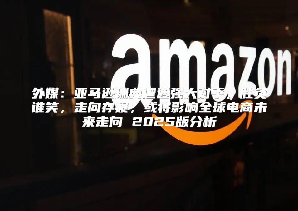外媒：亚马逊瑞典遭遇强大对手，胜负谁笑，走向存疑，或将影响全球电商未来走向 2025版分析