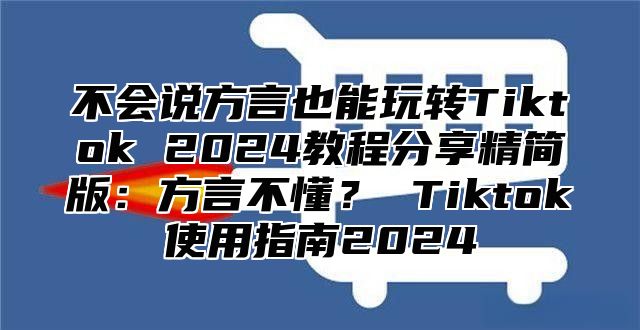 不会说方言也能玩转Tiktok 2025教程分享精简版：方言不懂？ Tiktok使用指南2025