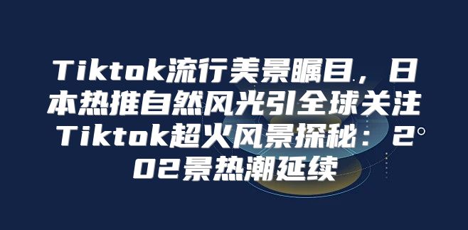 Tiktok流行美景瞩目，日本热推自然风光引全球关注Tiktok超火风景探秘：202景热潮延续