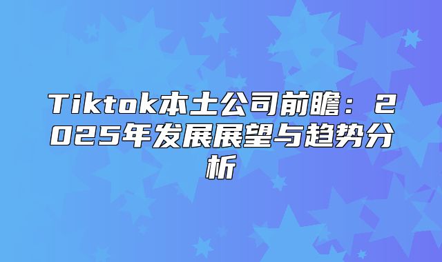 Tiktok本土公司前瞻：2025年发展展望与趋势分析