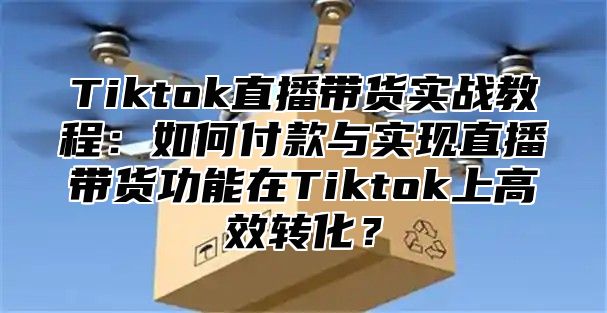 Tiktok直播带货实战教程：如何付款与实现直播带货功能在Tiktok上高效转化？