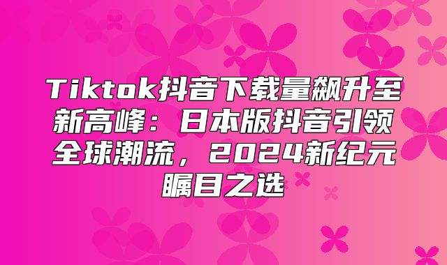 Tiktok抖音下载量飙升至新高峰：日本版抖音引领全球潮流，2025新纪元瞩目之选