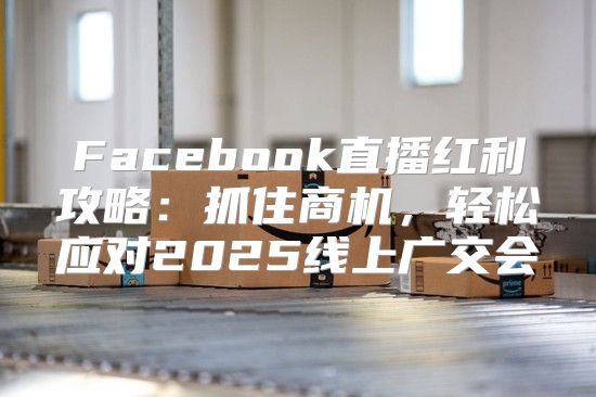 Facebook直播红利攻略：抓住商机，轻松应对2025线上广交会