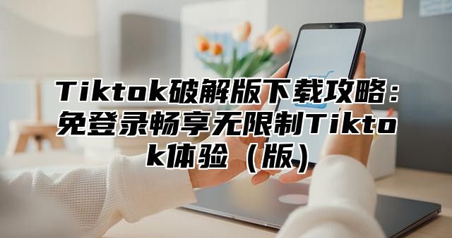 Tiktok破解版下载攻略：免登录畅享无限制Tiktok体验版