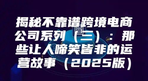 揭秘不靠谱跨境电商公司系列三：那些让人啼笑皆非的运营故事2025版