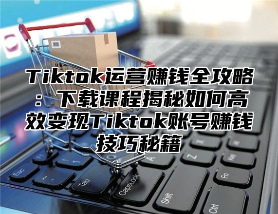 Tiktok运营赚钱全攻略：下载课程揭秘如何高效变现Tiktok账号赚钱技巧秘籍