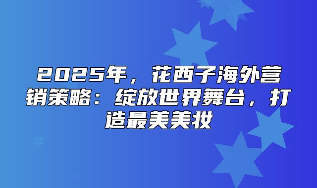 2025年，花西子海外营销策略：绽放世界舞台，打造最美美妆